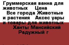 Груммерская ванна для животных. › Цена ­ 25 000 - Все города Животные и растения » Аксесcуары и товары для животных   . Ханты-Мансийский,Радужный г.
